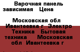 Варочная панель зависимая › Цена ­ 10 000 - Московская обл., Ивантеевка г. Электро-Техника » Бытовая техника   . Московская обл.,Ивантеевка г.